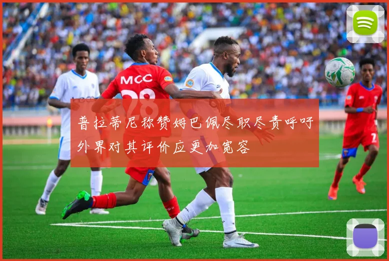普拉蒂尼称赞姆巴佩尽职尽责呼吁外界对其评价应更加宽容